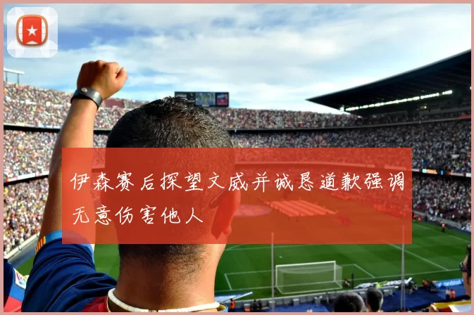 伊森赛后探望文威并诚恳道歉强调无意伤害他人