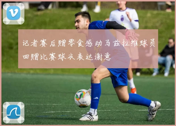 记者赛后赠零食感动马兹拉维球员回赠比赛球衣表达谢意