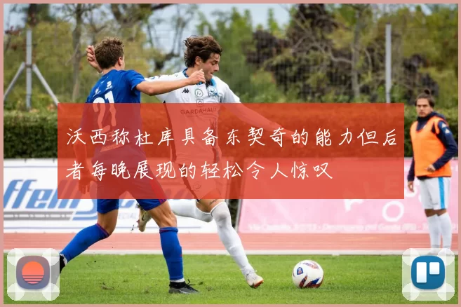 沃西称杜库具备东契奇的能力但后者每晚展现的轻松令人惊叹