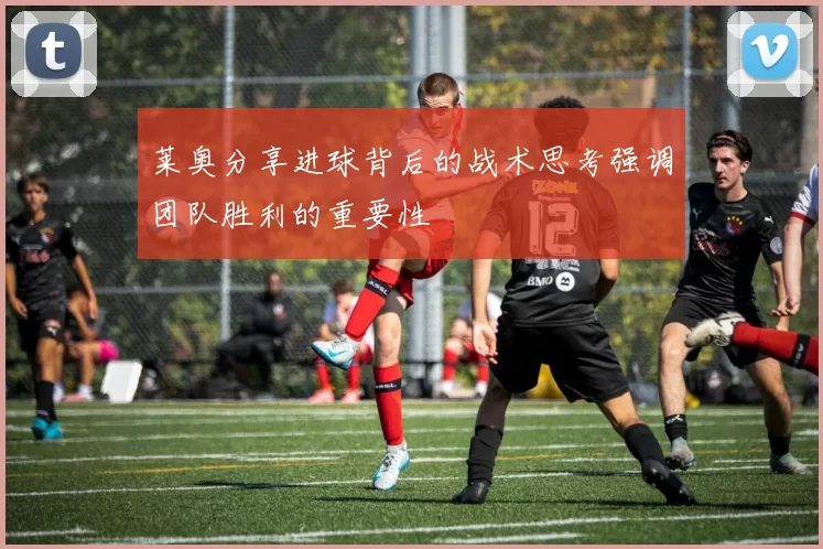 莱奥分享进球背后的战术思考强调团队胜利的重要性