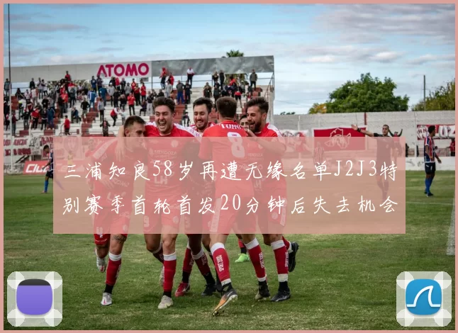 三浦知良58岁再遭无缘名单J2J3特别赛季首轮首发20分钟后失去机会