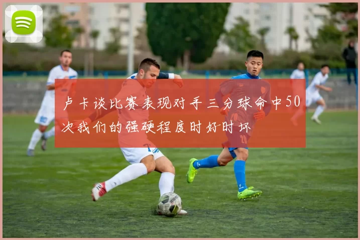 卢卡谈比赛表现对手三分球命中50次我们的强硬程度时好时坏