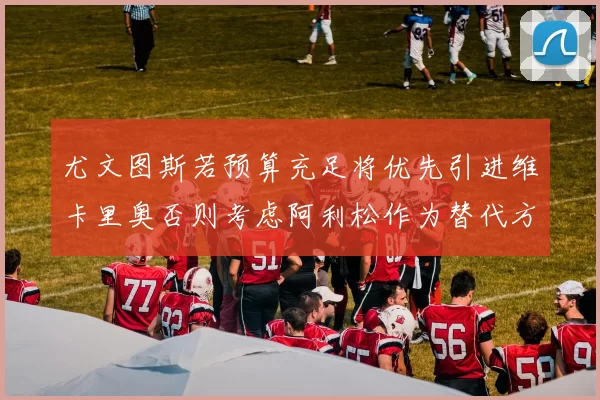 尤文图斯若预算充足将优先引进维卡里奥否则考虑阿利松作为替代方案