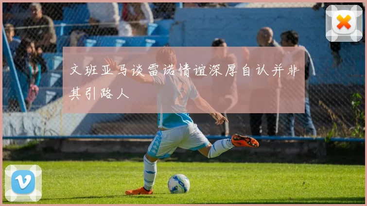 文班亚马谈雷诺情谊深厚自认并非其引路人