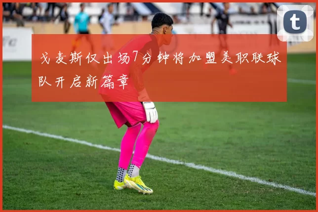 戈麦斯仅出场7分钟将加盟美职联球队开启新篇章