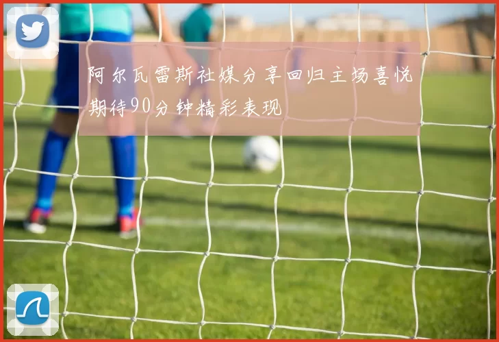阿尔瓦雷斯社媒分享回归主场喜悦期待90分钟精彩表现