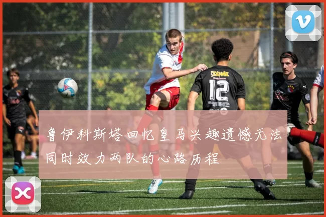 鲁伊科斯塔回忆皇马兴趣遗憾无法同时效力两队的心路历程