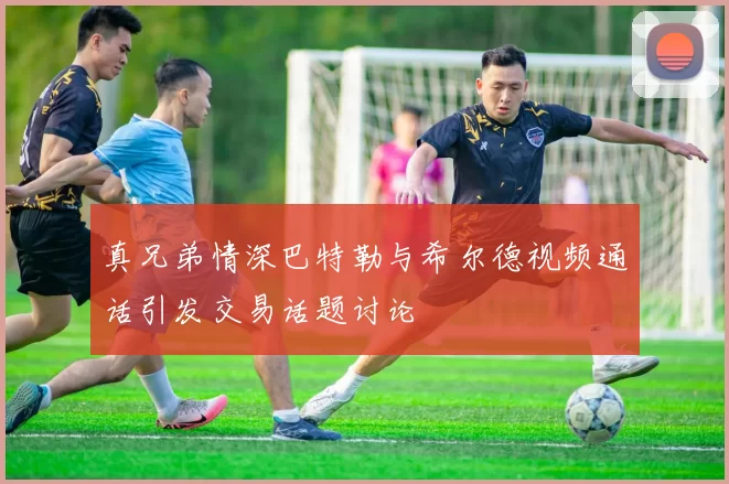 真兄弟情深巴特勒与希尔德视频通话引发交易话题讨论