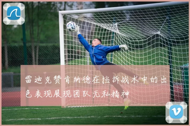 雷迪克赞肯纳德在挡拆战术中的出色表现展现团队无私精神