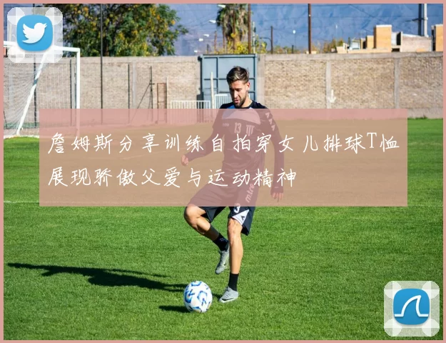 詹姆斯分享训练自拍穿女儿排球T恤展现骄傲父爱与运动精神