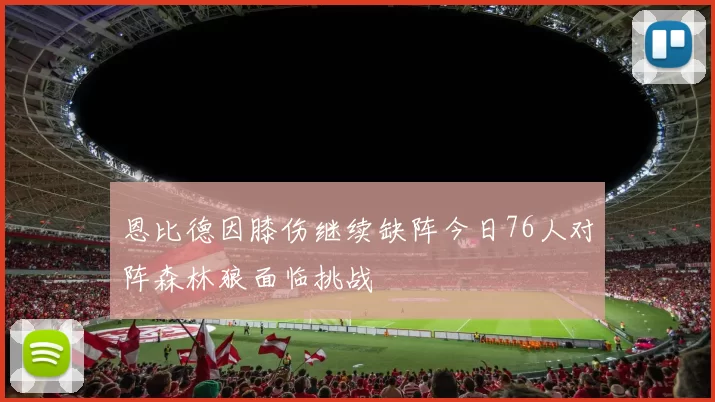 恩比德因膝伤继续缺阵今日76人对阵森林狼面临挑战