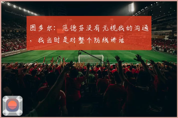 图多尔：范德芬没有无视我的沟通，我当时是对整个防线讲话