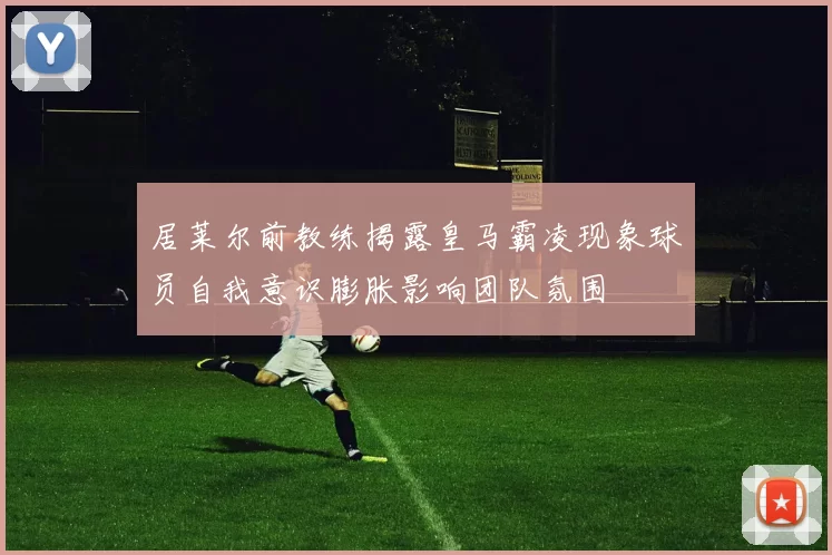 居莱尔前教练揭露皇马霸凌现象球员自我意识膨胀影响团队氛围