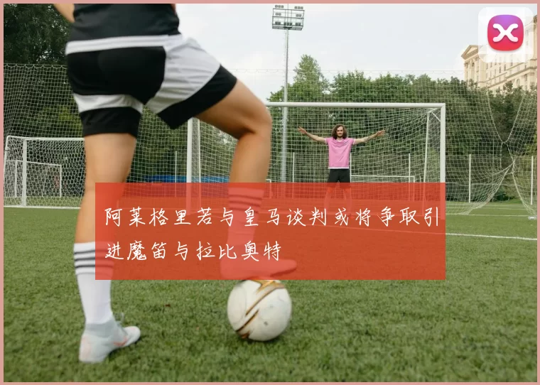 阿莱格里若与皇马谈判或将争取引进魔笛与拉比奥特
