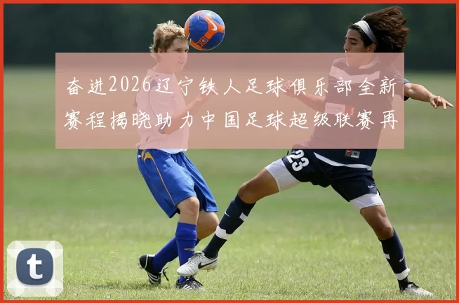 奋进2026辽宁铁人足球俱乐部全新赛程揭晓助力中国足球超级联赛再创辉煌