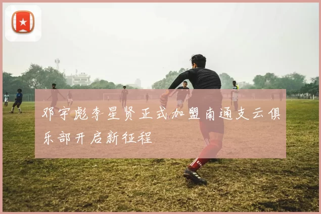 邓宇彪李星贤正式加盟南通支云俱乐部开启新征程
