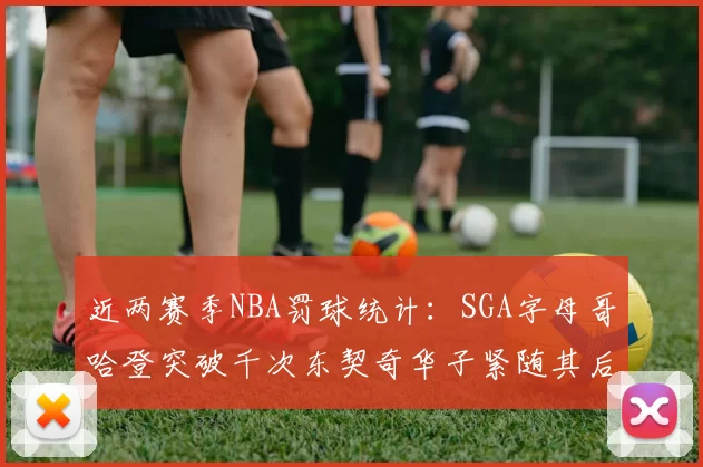 近两赛季NBA罚球统计：SGA字母哥哈登突破千次东契奇华子紧随其后