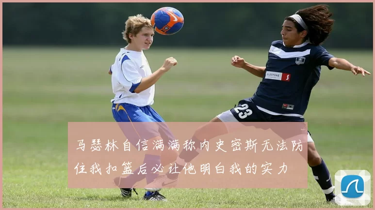 马瑟林自信满满称内史密斯无法防住我扣篮后必让他明白我的实力