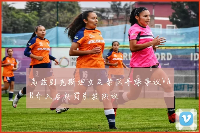 乌兹别克斯坦女足禁区手球争议VAR介入后判罚引发热议