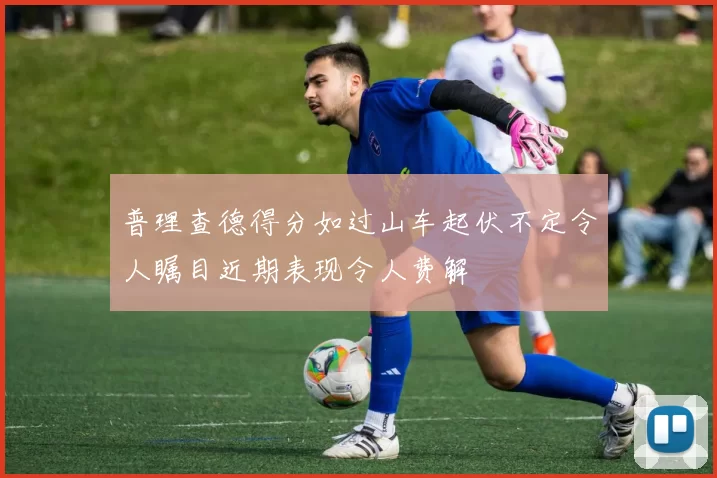 普理查德得分如过山车起伏不定令人瞩目近期表现令人费解