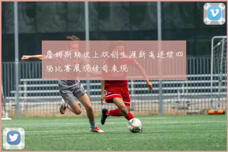 詹姆斯助攻上双创生涯新高连续四场比赛展现传奇表现