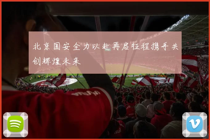 北京国安全力以赴再启征程携手共创辉煌未来