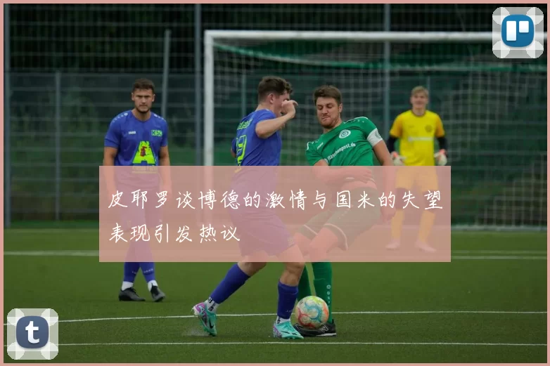 皮耶罗谈博德的激情与国米的失望表现引发热议
