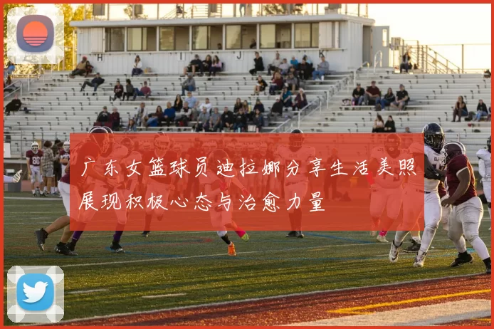 广东女篮球员迪拉娜分享生活美照展现积极心态与治愈力量