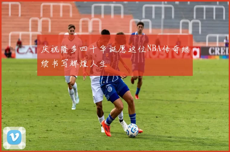庆祝隆多四十华诞愿这位NBA传奇继续书写辉煌人生