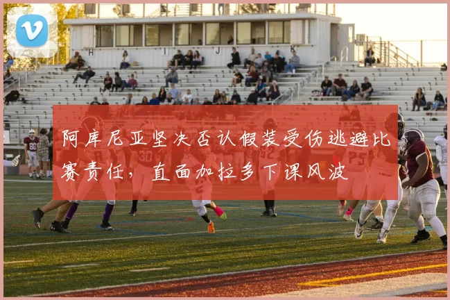 阿库尼亚坚决否认假装受伤逃避比赛责任，直面加拉多下课风波